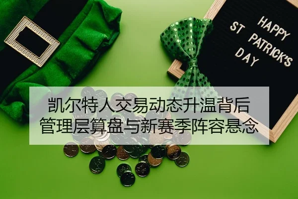 凯尔特人交易动态升温背后 管理层算盘与新赛季阵容悬念